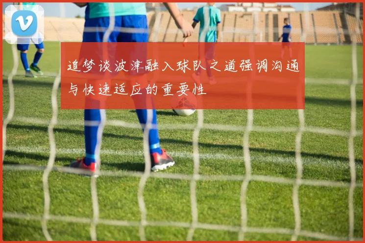 追梦谈波津融入球队之道强调沟通与快速适应的重要性