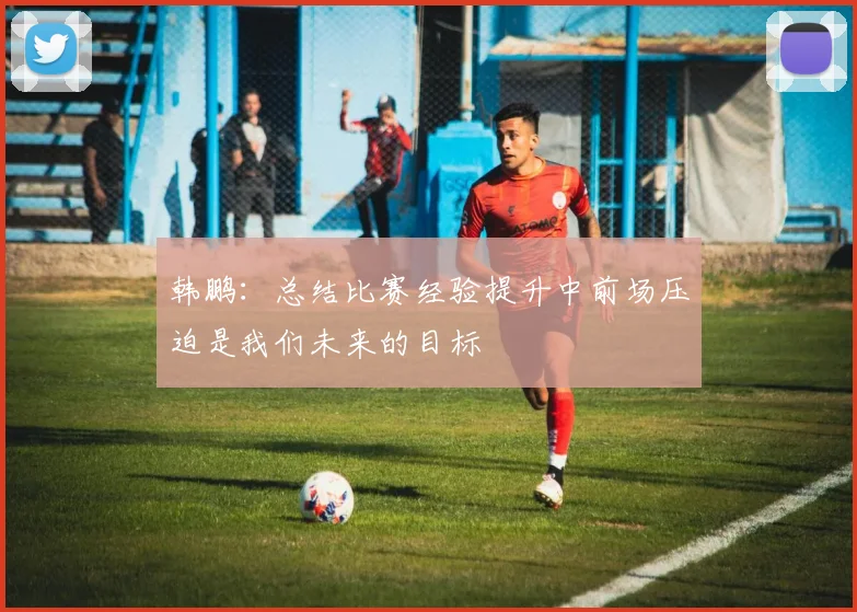 韩鹏：总结比赛经验提升中前场压迫是我们未来的目标