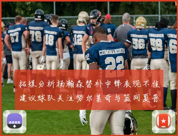 拓媒分析杨瀚森替补中锋表现不佳建议球队关注努尔基奇与篮网夏普