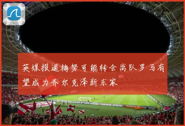 英媒报道梅努可能转会离队罗马有望成为齐尔克泽新东家