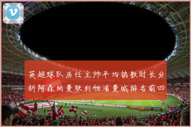 英超球队历任主帅平均执教时长分析阿森纳曼联利物浦曼城排名前四
