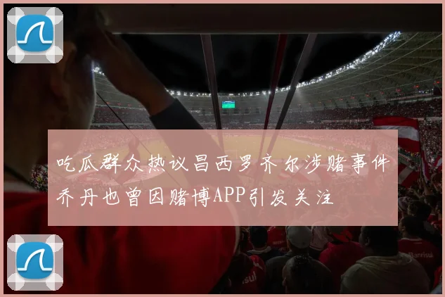 吃瓜群众热议昌西罗齐尔涉赌事件乔丹也曾因赌博APP引发关注