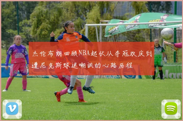 杰伦布朗回顾NBA起伏从夺冠欢庆到遭尼克斯球迷嘲讽的心路历程