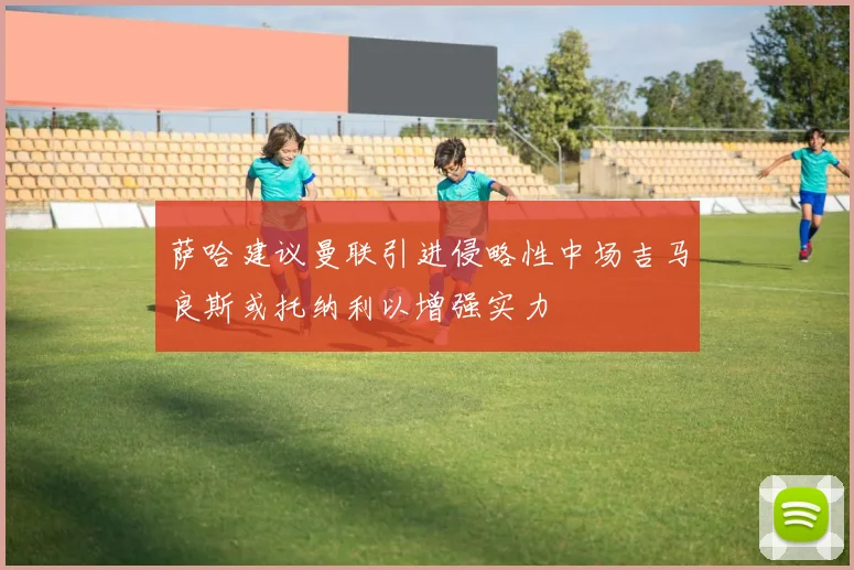 萨哈建议曼联引进侵略性中场吉马良斯或托纳利以增强实力