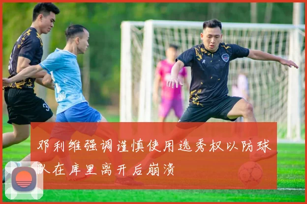 邓利维强调谨慎使用选秀权以防球队在库里离开后崩溃