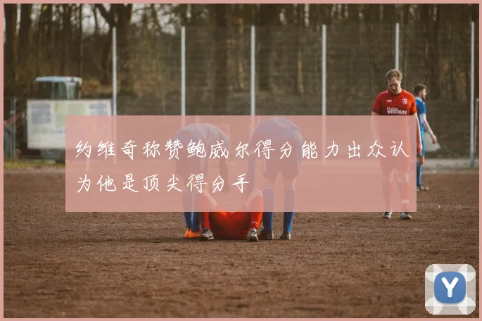 约维奇称赞鲍威尔得分能力出众认为他是顶尖得分手