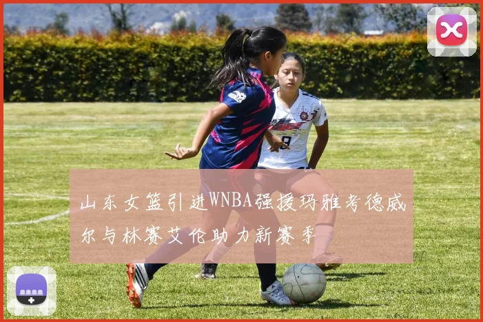 山东女篮引进WNBA强援玛雅考德威尔与林赛艾伦助力新赛季