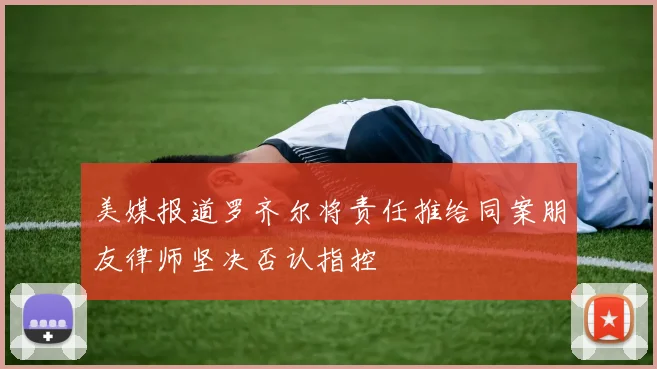 美媒报道罗齐尔将责任推给同案朋友律师坚决否认指控