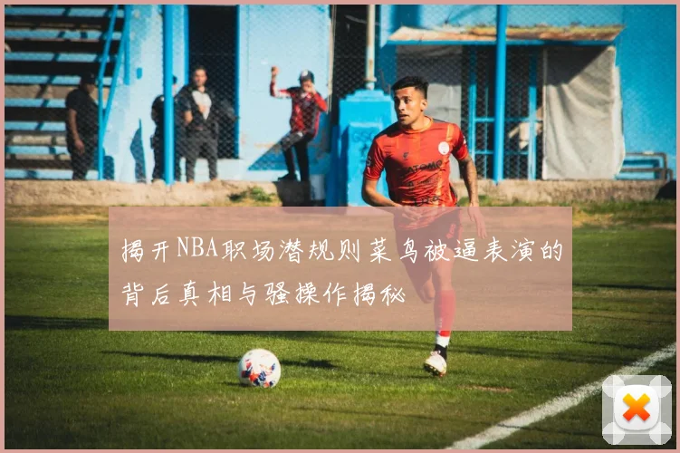 揭开NBA职场潜规则菜鸟被逼表演的背后真相与骚操作揭秘
