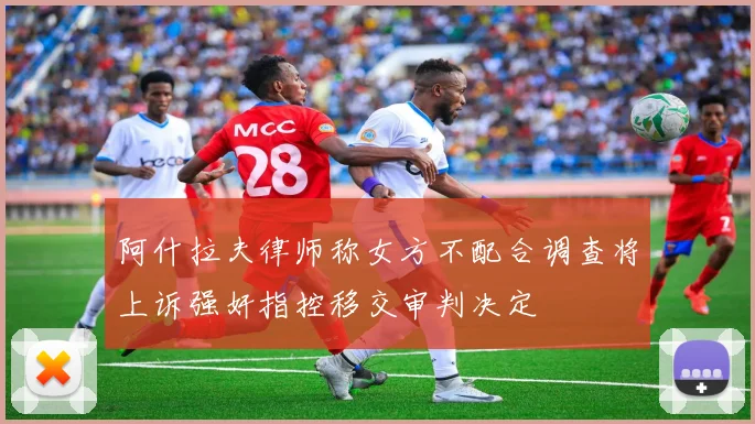 阿什拉夫律师称女方不配合调查将上诉强奸指控移交审判决定