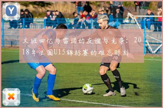 文班回忆与雷诺的友谊与竞争：2018年法国U15锦标赛的难忘时刻