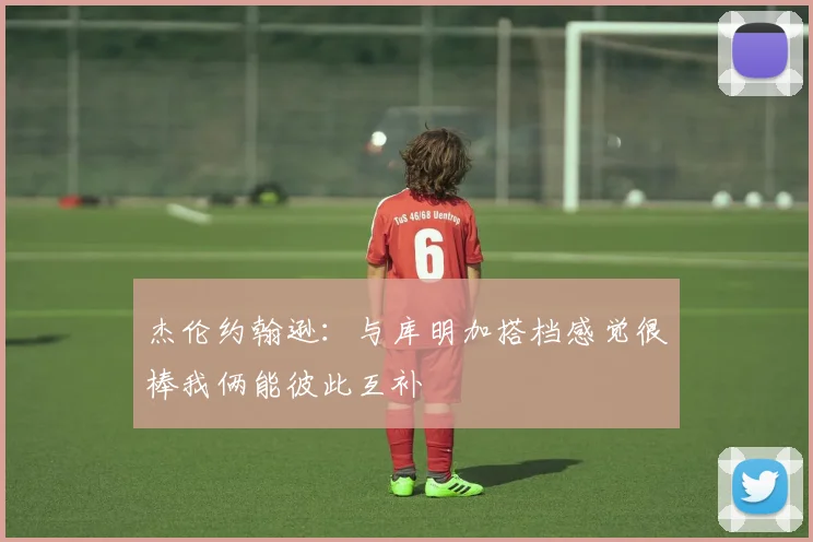 杰伦约翰逊：与库明加搭档感觉很棒我俩能彼此互补