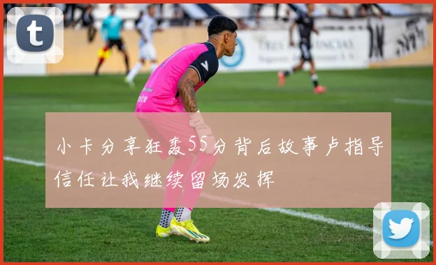 小卡分享狂轰55分背后故事卢指导信任让我继续留场发挥