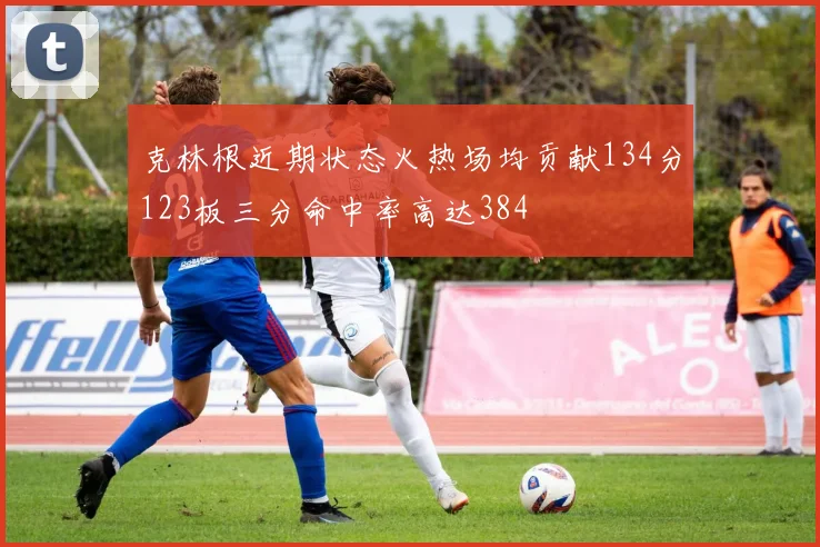 克林根近期状态火热场均贡献134分123板三分命中率高达384