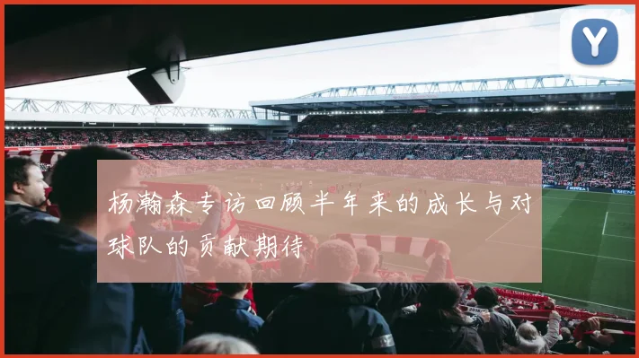 杨瀚森专访回顾半年来的成长与对球队的贡献期待