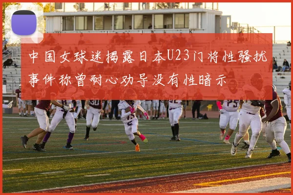 中国女球迷揭露日本U23门将性骚扰事件称曾耐心劝导没有性暗示