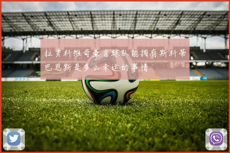 拉贾科维奇豪言球队能拥有斯科蒂巴恩斯是多么幸运的事情