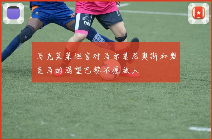 马克莱莱坦言对马尔基尼奥斯加盟皇马的渴望巴黎不愿放人