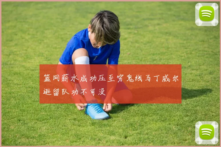 篮网薪水成功压至穷鬼线马丁威尔逊留队功不可没