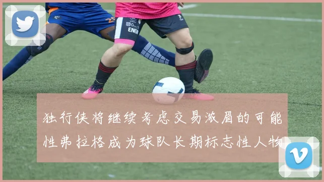 独行侠将继续考虑交易浓眉的可能性弗拉格成为球队长期标志性人物