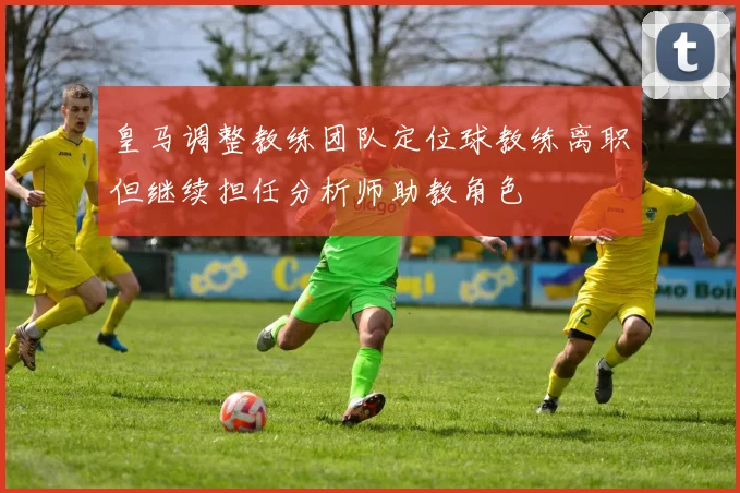 皇马调整教练团队定位球教练离职但继续担任分析师助教角色