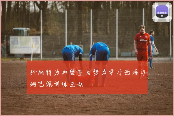 科纳特为加盟皇马努力学习西语与姆巴佩训练互动
