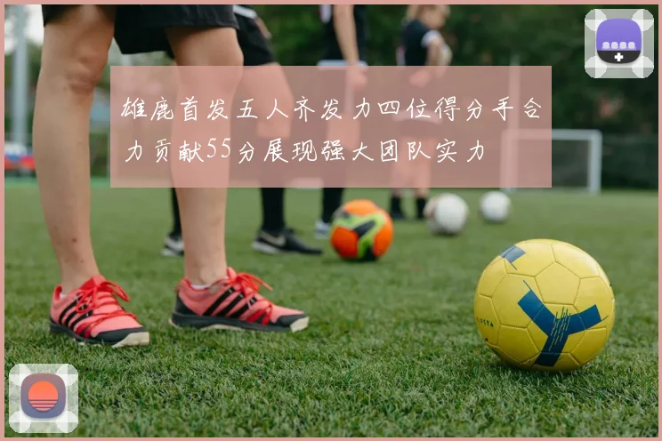 雄鹿首发五人齐发力四位得分手合力贡献55分展现强大团队实力