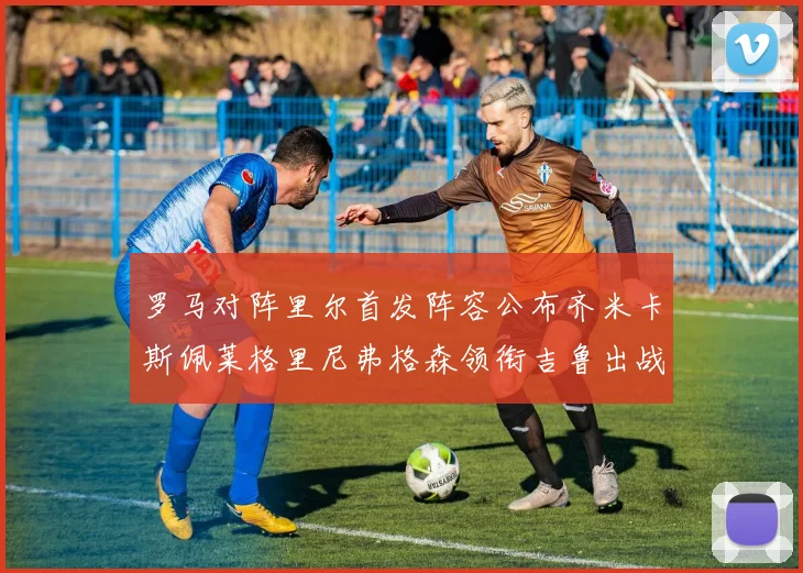 罗马对阵里尔首发阵容公布齐米卡斯佩莱格里尼弗格森领衔吉鲁出战