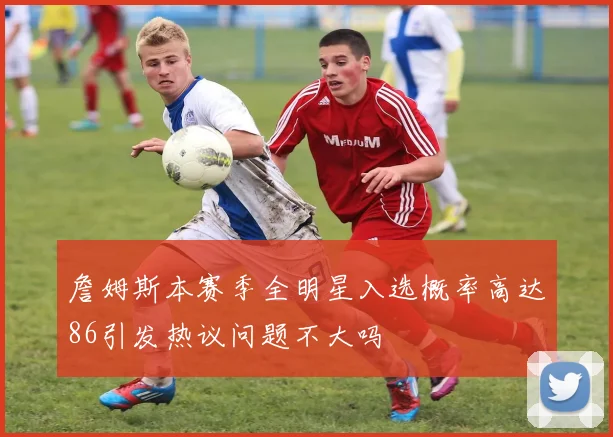 詹姆斯本赛季全明星入选概率高达86引发热议问题不大吗