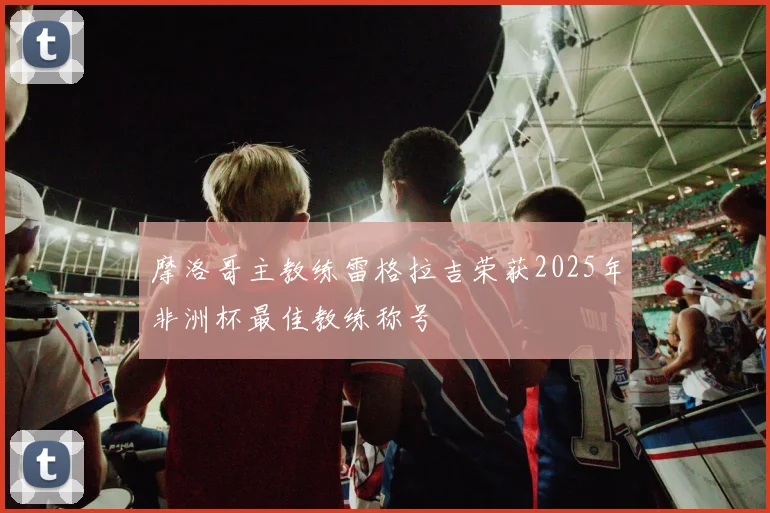 摩洛哥主教练雷格拉吉荣获2025年非洲杯最佳教练称号