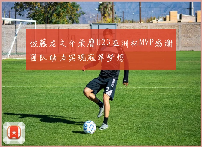 佐藤龙之介荣膺U23亚洲杯MVP感谢团队助力实现冠军梦想