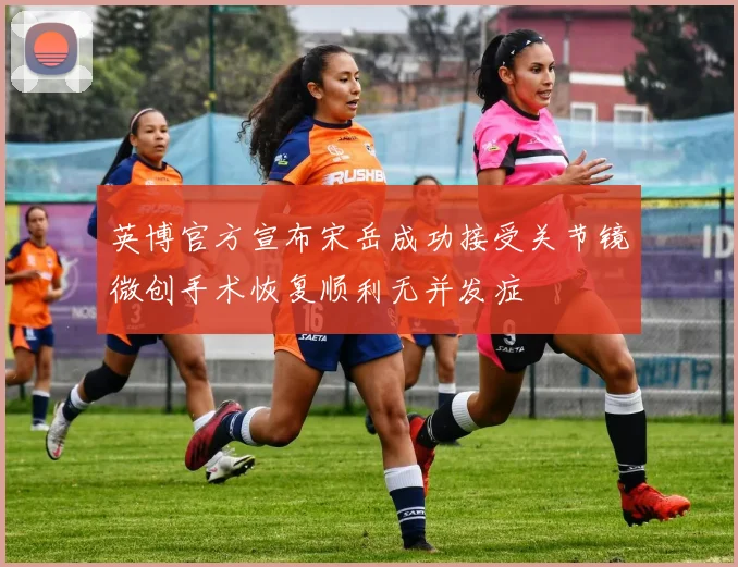 英博官方宣布宋岳成功接受关节镜微创手术恢复顺利无并发症