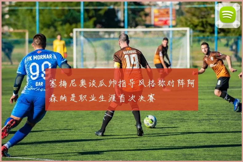 塞梅尼奥谈瓜帅指导风格称对阵阿森纳是职业生涯首次决赛