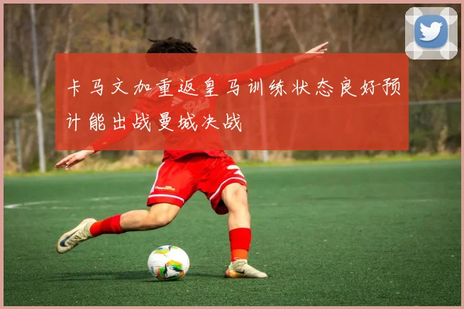 卡马文加重返皇马训练状态良好预计能出战曼城决战