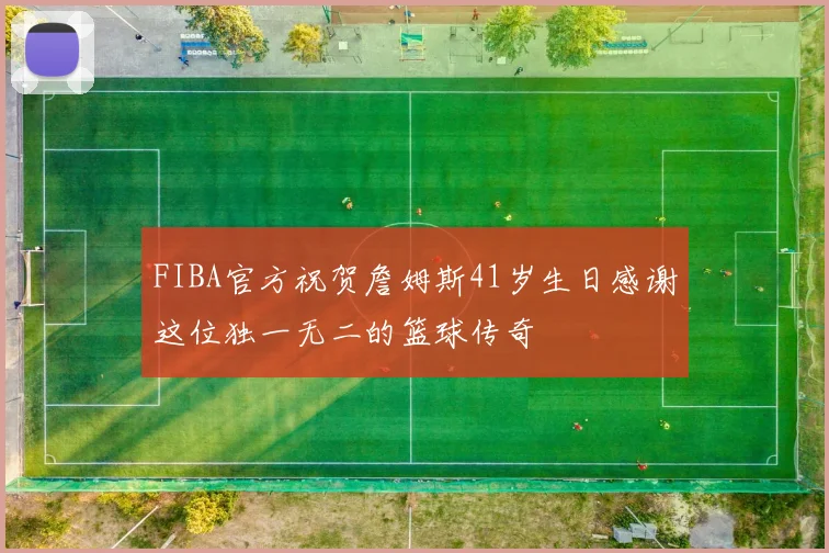 FIBA官方祝贺詹姆斯41岁生日感谢这位独一无二的篮球传奇