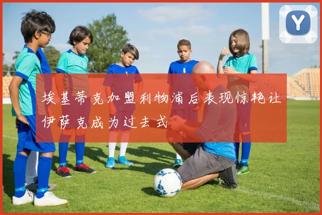 埃基蒂克加盟利物浦后表现惊艳让伊萨克成为过去式
