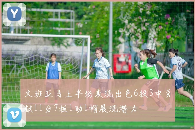 文班亚马上半场表现出色6投3中贡献11分7板1助1帽展现潜力