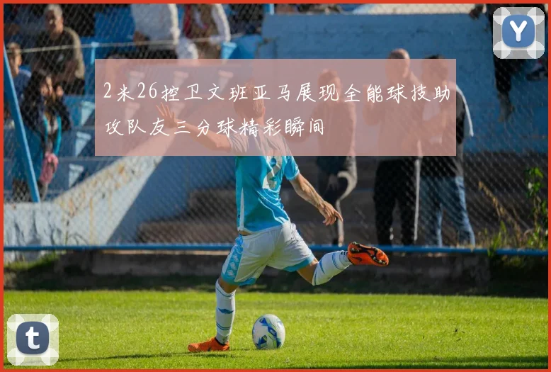2米26控卫文班亚马展现全能球技助攻队友三分球精彩瞬间